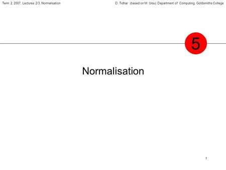 1 Term 2, 2007, Lectures 2/3, NormalisationD. Tidhar (based on M. Ursu) Department of Computing, Goldsmiths College Normalisation 5.