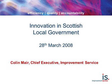 Innovation in Scottish Local Government 28 th March 2008 Colin Mair, Chief Executive, Improvement Service.