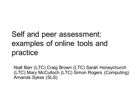 Self and peer assessment: examples of online tools and practice Niall Barr (LTC) Craig Brown (LTC) Sarah Honeychurch (LTC) Mary McCulloch (LTC) Simon Rogers.
