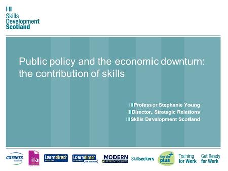 Public policy and the economic downturn: the contribution of skills Professor Stephanie Young Director, Strategic Relations Skills Development Scotland.