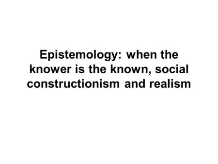 Epistemology: when the knower is the known, social constructionism and realism.