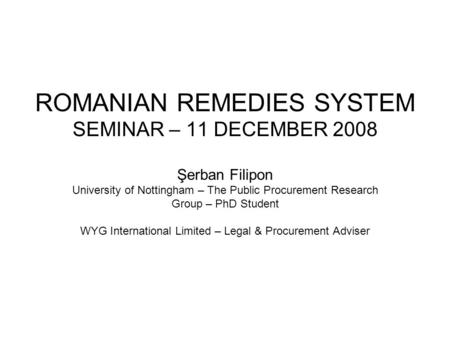 ROMANIAN REMEDIES SYSTEM SEMINAR – 11 DECEMBER 2008 Şerban Filipon University of Nottingham – The Public Procurement Research Group – PhD Student WYG International.