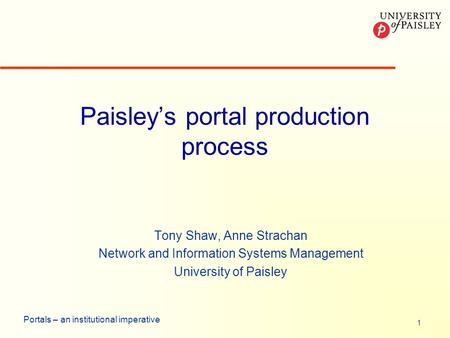 1 Portals – an institutional imperative Paisleys portal production process Tony Shaw, Anne Strachan Network and Information Systems Management University.