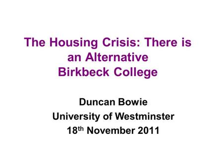 The Housing Crisis: There is an Alternative Birkbeck College Duncan Bowie University of Westminster 18 th November 2011.