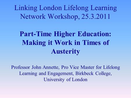 Linking London Lifelong Learning Network Workshop, 25.3.2011 Part-Time Higher Education: Making it Work in Times of Austerity Professor John Annette, Pro.