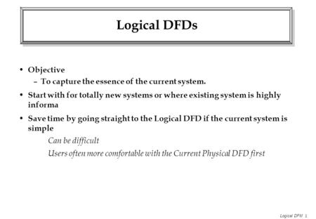 Logical DFM 1 Logical DFDs Objective – To capture the essence of the current system. Start with for totally new systems or where existing system is highly.