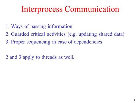 1 Interprocess Communication 1. Ways of passing information 2. Guarded critical activities (e.g. updating shared data) 3. Proper sequencing in case of.