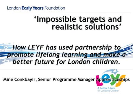 Impossible targets and realistic solutions How LEYF has used partnership to promote lifelong learning and make a better future for London children. Mine.