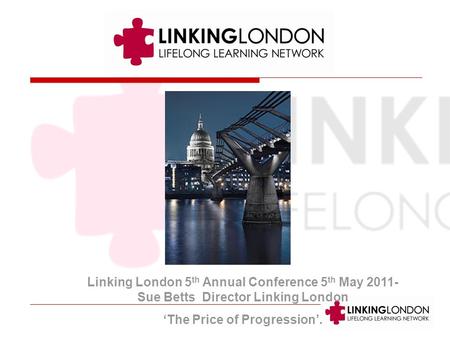 Linking London 5 th Annual Conference 5 th May 2011- Sue Betts Director Linking London The Price of Progression.