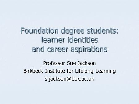 Foundation degree students: learner identities and career aspirations Professor Sue Jackson Birkbeck Institute for Lifelong Learning