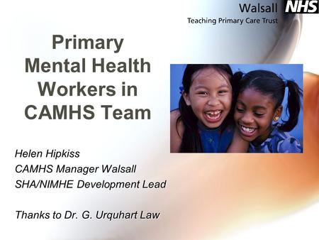 Primary Mental Health Workers in CAMHS Team Helen Hipkiss CAMHS Manager Walsall SHA/NIMHE Development Lead Thanks to Dr. G. Urquhart Law.