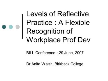 Levels of Reflective Practice : A Flexible Recognition of Workplace Prof Dev BILL Conference : 29 June, 2007 Dr Anita Walsh, Birkbeck College.