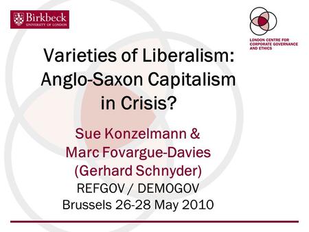 Varieties of Liberalism: Anglo-Saxon Capitalism in Crisis? Sue Konzelmann & Marc Fovargue-Davies (Gerhard Schnyder) REFGOV / DEMOGOV Brussels 26-28 May.