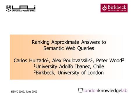 ESWC 2009, June 2009 Ranking Approximate Answers to Semantic Web Queries Carlos Hurtado 1, Alex Poulovassilis 2, Peter Wood 2 1 University Adolfo Ibanez,