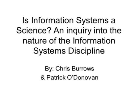 Is Information Systems a Science? An inquiry into the nature of the Information Systems Discipline By: Chris Burrows & Patrick ODonovan.