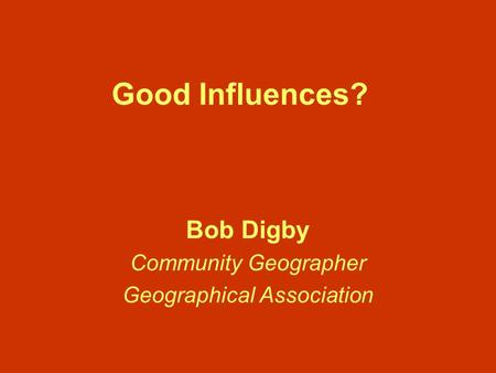 Good Influences? Bob Digby Community Geographer Geographical Association.