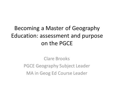 Becoming a Master of Geography Education: assessment and purpose on the PGCE Clare Brooks PGCE Geography Subject Leader MA in Geog Ed Course Leader.