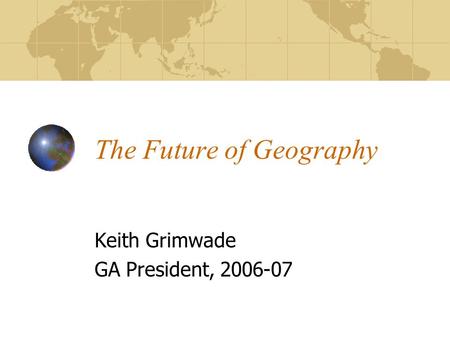 The Future of Geography Keith Grimwade GA President, 2006-07.