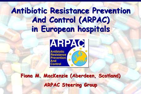 Antibiotic Resistance Prevention And Control (ARPAC) in European hospitals Fiona M. MacKenzie (Aberdeen, Scotland) ARPAC Steering Group.