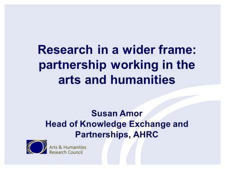 Research in a wider frame: partnership working in the arts and humanities Susan Amor Head of Knowledge Exchange and Partnerships, AHRC.