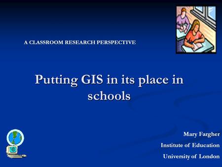 Putting GIS in its place in schools Mary Fargher Institute of Education University of London A CLASSROOM RESEARCH PERSPECTIVE.