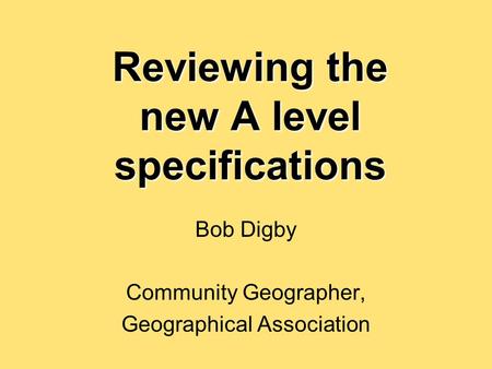 Reviewing the new A level specifications Bob Digby Community Geographer, Geographical Association.