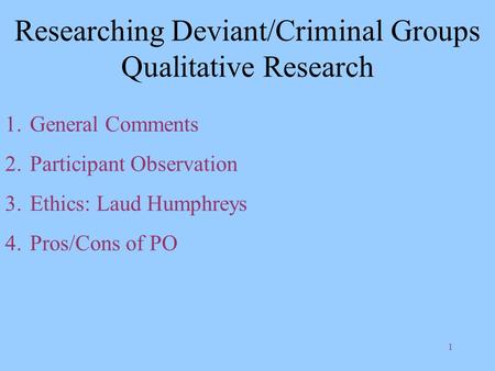 1 Researching Deviant/Criminal Groups Qualitative Research 1.General Comments 2.Participant Observation 3.Ethics: Laud Humphreys 4.Pros/Cons of PO.