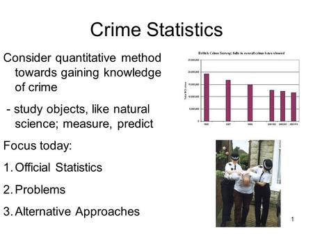 1 Crime Statistics Consider quantitative method towards gaining knowledge of crime - study objects, like natural science; measure, predict Focus today: