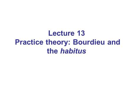 Lecture 13 Practice theory: Bourdieu and the habitus
