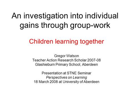 An investigation into individual gains through group-work Children learning together Gregor Watson Teacher Action Research Scholar 2007-08 Glashieburn.