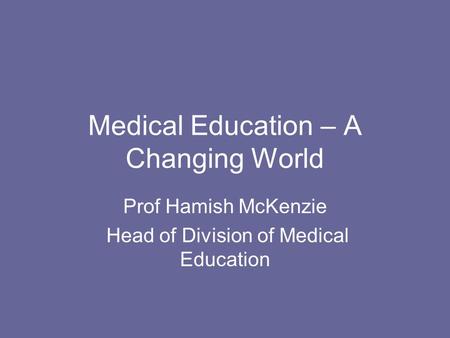 Medical Education – A Changing World Prof Hamish McKenzie Head of Division of Medical Education.