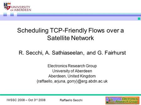 IWSSC 2008 – Oct 3 rd 2008 Raffaello Secchi Scheduling TCP-Friendly Flows over a Satellite Network R. Secchi, A. Sathiaseelan, and G. Fairhurst Electronics.