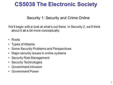 1 CS5038 The Electronic Society Security 1: Security and Crime Online Well begin with a look at whats out there. In Security 2, well think about it all.