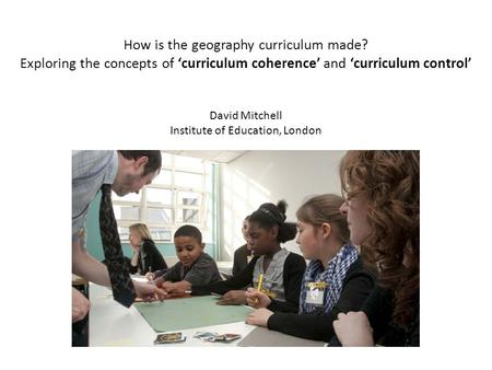How is the geography curriculum made? Exploring the concepts of curriculum coherence and curriculum control David Mitchell Institute of Education, London.