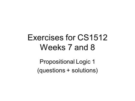 Exercises for CS1512 Weeks 7 and 8 Propositional Logic 1 (questions + solutions)