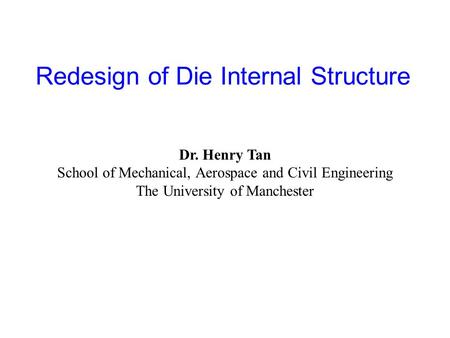 Redesign of Die Internal Structure Dr. Henry Tan School of Mechanical, Aerospace and Civil Engineering The University of Manchester.