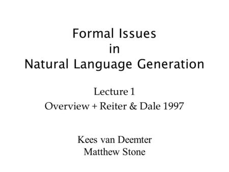 Kees van Deemter Matthew Stone Formal Issues in Natural Language Generation Lecture 1 Overview + Reiter & Dale 1997.