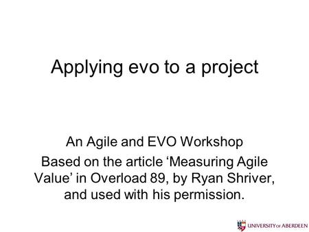 Applying evo to a project An Agile and EVO Workshop Based on the article Measuring Agile Value in Overload 89, by Ryan Shriver, and used with his permission.