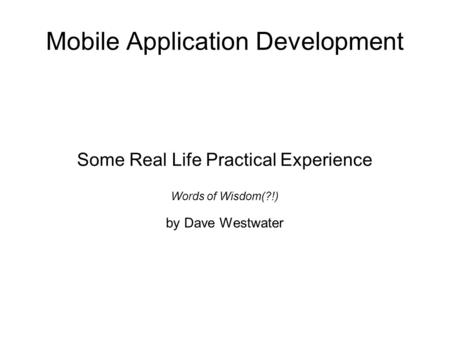 Mobile Application Development Some Real Life Practical Experience Words of Wisdom(?!) by Dave Westwater.