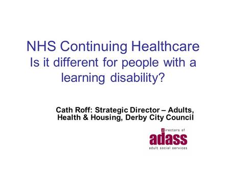 NHS Continuing Healthcare Is it different for people with a learning disability? Cath Roff: Strategic Director – Adults, Health & Housing, Derby City Council.