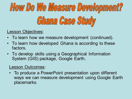Lesson Objectives: To learn how we measure development (continued). To learn how developed Ghana is according to these factors. To develop skills using.