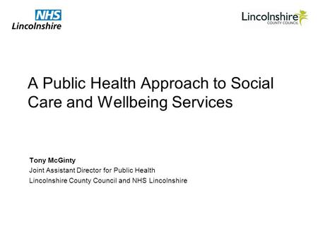 A Public Health Approach to Social Care and Wellbeing Services Tony McGinty Joint Assistant Director for Public Health Lincolnshire County Council and.