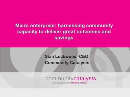 Micro enterprise: harnessing community capacity to deliver great outcomes and savings Sian Lockwood, CEO Community Catalysts.