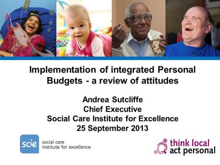 Implementation of integrated Personal Budgets - a review of attitudes Andrea Sutcliffe Chief Executive Social Care Institute for Excellence 25 September.