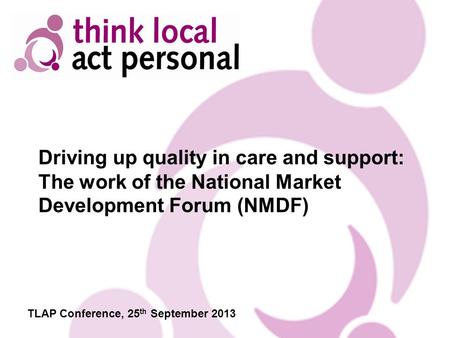 Driving up quality in care and support: The work of the National Market Development Forum (NMDF) TLAP Conference, 25 th September 2013.