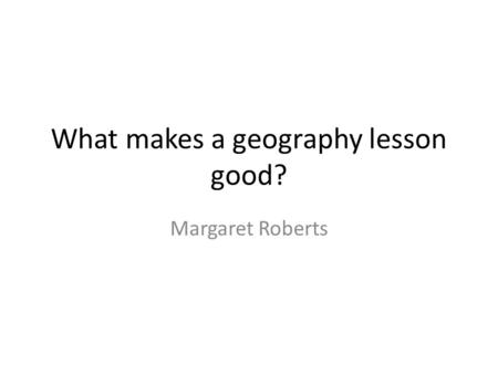 What makes a geography lesson good? Margaret Roberts.