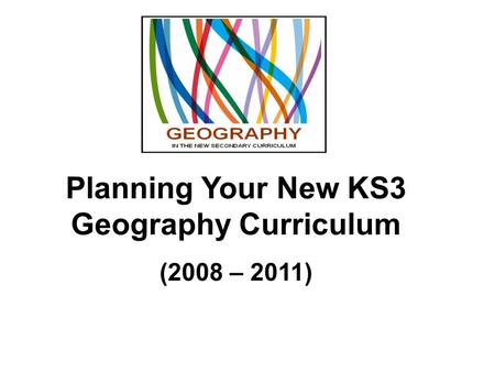 Planning Your New KS3 Geography Curriculum (2008 – 2011)
