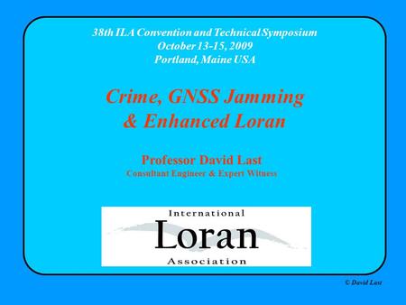 © David Last 38th ILA Convention and Technical Symposium October 13-15, 2009 Portland, Maine USA Crime, GNSS Jamming & Enhanced Loran Professor David Last.