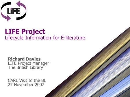LIFE Project Lifecycle Information for E-literature Richard Davies LIFE Project Manager The British Library CARL Visit to the BL 27 November 2007.