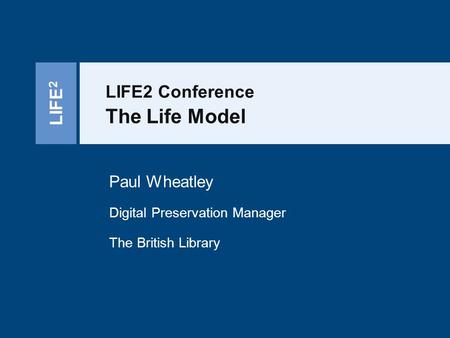 LIFE 2 LIFE2 Conference The Life Model Paul Wheatley Digital Preservation Manager The British Library.